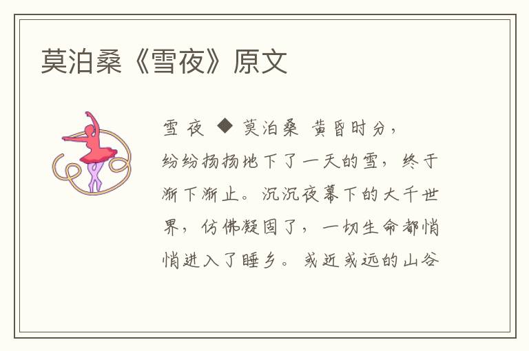 莫泊?！堆┮埂吩?/></p>
							<p>雪 夜</p>  <p>◆ 莫泊桑</p>  <p>黃昏時(shí)分，紛紛揚(yáng)揚(yáng)地下了一天的雪，終于漸下漸止。沉沉夜幕下的大千世界，仿佛凝固了，一切生命都悄悄進(jìn)入了睡鄉(xiāng)?；蚪蜻h(yuǎn)的山谷、平川、樹(shù)林、村落，……在雪光映照下，銀裝素裹，分外妖嬈。這雪后初霽的夜晚．萬(wàn)籟俱寂，了無(wú)生氣。</p>  <p>驀地里，從遠(yuǎn)處傳來(lái)一陣凄厲的叫聲，沖破這寒夜的寂靜。那叫聲，如泣如訴，若怒若怨，聽(tīng)來(lái)令人毛骨悚然！喔，是那條被主人放逐的老狗，在前村的籬畔哀鳴：是在哀嘆自己的身世，還是在傾訴人類的寡情？</p>  <p>漫無(wú)涯際的曠野平疇，在白雪的覆壓下蜷縮起身子，好像連掙扎一下都不情愿的樣子。那遍地的萋萋芳草，匆匆來(lái)去的游峰浪蝶，如今都藏匿得無(wú)跡可尋；只有那幾棵百年老樹(shù)，依舊伸展著搓牙的禿枝，象是鬼影憧憧，又象那白骨森森，給雪后的夜色平添上幾分悲涼、凄情。</p>  <p>茫茫太空，默然無(wú)語(yǔ)地注視著下界，越發(fā)顯出它的莫測(cè)高深。雪層背后，月亮露出了灰白色的臉龐，把冷冷的光灑向人間，使人更感到寒氣襲人；和她作伴的，惟有寥寥的幾點(diǎn)寒星，致使她也不免感嘆這寒夜的落寞和凄冷。看，她的眼神是那樣憂傷，她的步履又是那樣遲緩！</p>  <p>漸漸地，月兒終于到達(dá)她行程的終點(diǎn)，悄然隱沒(méi)在曠野的邊沿，剩下的只是一片青灰色的回光在天際蕩漾。少頃，又見(jiàn)那神秘的魚(yú)白色開(kāi)始從東方蔓延，象撒開(kāi)一幅輕柔的紗幕籠罩住整個(gè)大地。寒意更濃了、枝頭的積雪都已在不知不覺(jué)間凝成了水晶般的冰凌。</p>  <p>啊，美景如畫(huà)的夜晚，卻是小鳥(niǎo)們恐怖顫栗、備受剪熬的時(shí)光！它們的羽毛沾濕了，小腳冰僵了；刺骨的寒風(fēng)在林間往來(lái)馳突，肆虐逞威，把它們可憐的窩巢刮得左搖右晃；困倦的雙眼剛剛合上，一陣陣寒冷又把它們驚醒；……只得瑟瑟索索地顫著身子，打著寒噤，憂郁地注視著漫天皆白的原野，期待那漫漫未央的長(zhǎng)夜早到盡頭，換來(lái)個(gè)充滿希望之光的黎明。</p>						</div>
						<!-- 新增下載按鈕開(kāi)始 -->
						<a id=