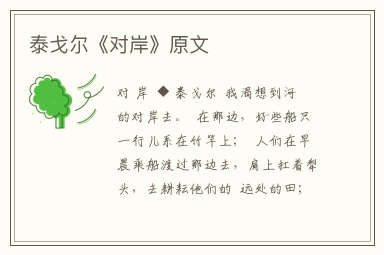泰戈?duì)枴秾Π丁吩?/></p>
							<p>對 岸</p>  <p>◆ 泰戈?duì)?/p>  <p>我渴想到河的對岸去。</p>  <p>在那邊，好些船只一行兒系在竹竿上；</p>  <p>人們在早晨乘船渡過那邊去，肩上扛著犁頭，去耕耘他們的</p>  <p>遠(yuǎn)處的田；</p>  <p>在那邊，牧人使他們鳴叫著的牛游泳到河旁的牧場去；</p>  <p>黃昏的時(shí)候，他們都回家了，只留下豺狼在這滿長著野草的島上哀叫。</p>  <p>媽媽，如果你不在意，我長大的時(shí)候，要做這渡船的船夫。</p>  <p>據(jù)說有好些古怪的池塘藏在這個(gè)高岸之后。</p>  <p>雨過去了，一群一群野鶩飛到那里去。茂盛的蘆葦在岸邊四周生長，水鳥在那里生蛋；</p>  <p>竹雞帶著跳舞的尾巴，將它們細(xì)小的足印印在潔凈的軟泥上；</p>  <p>黃昏的時(shí)候，長草頂著白花，邀月光在長草的波浪上浮游。</p>  <p>媽媽，如果你不在意，我長大的時(shí)候，要做這渡船的船夫。</p>  <p>我要自此岸至彼岸，渡過來，渡過去，所有村中正在那兒沐浴的男孩女孩，都要詫異地望著我。</p>  <p>太陽升到中天，早晨變?yōu)檎缌耍覍⑴艿侥隳抢锶ィf道：“媽媽，我餓了！”</p>						</div>
						<!-- 新增下載按鈕開始 -->
						<a id=
