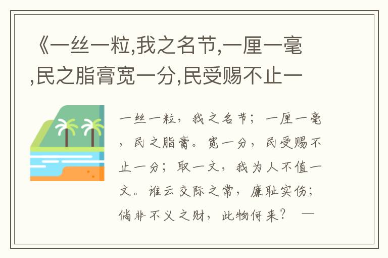 《一絲一粒,我之名節(jié),一厘一毫,民之脂膏寬一分,民受賜不止一分,取一文,我為人不值一文誰云交際之常,廉恥實(shí)傷,倘非不義之財(cái),此物何來？》廉政用典名句